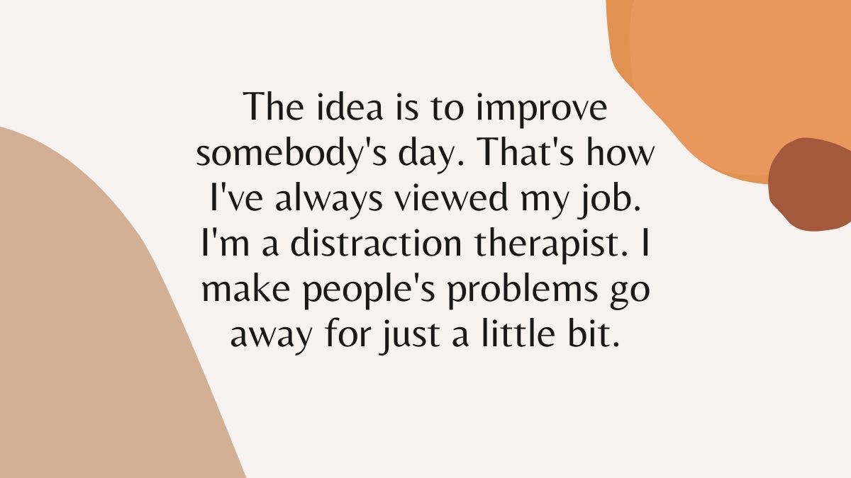 The idea is to improve somebodys day Thats how Ive always viewed my job Im a distraction therapist I make peoples problems go away for just a little bit