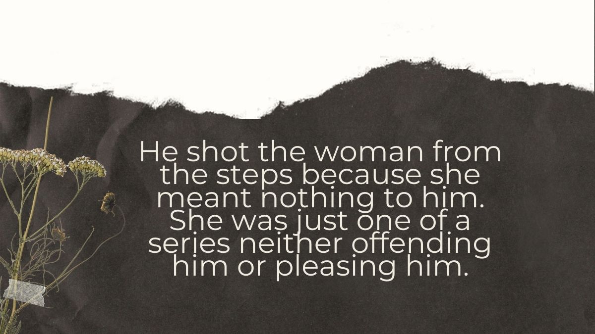 He shot the woman from the steps because she meant nothing to him She was just one of a series neither offending him or pleasing him