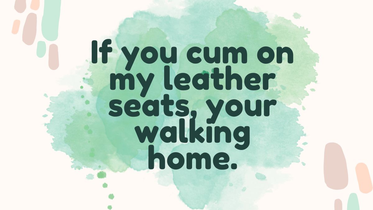 If you cum on my leather seats your walking home
