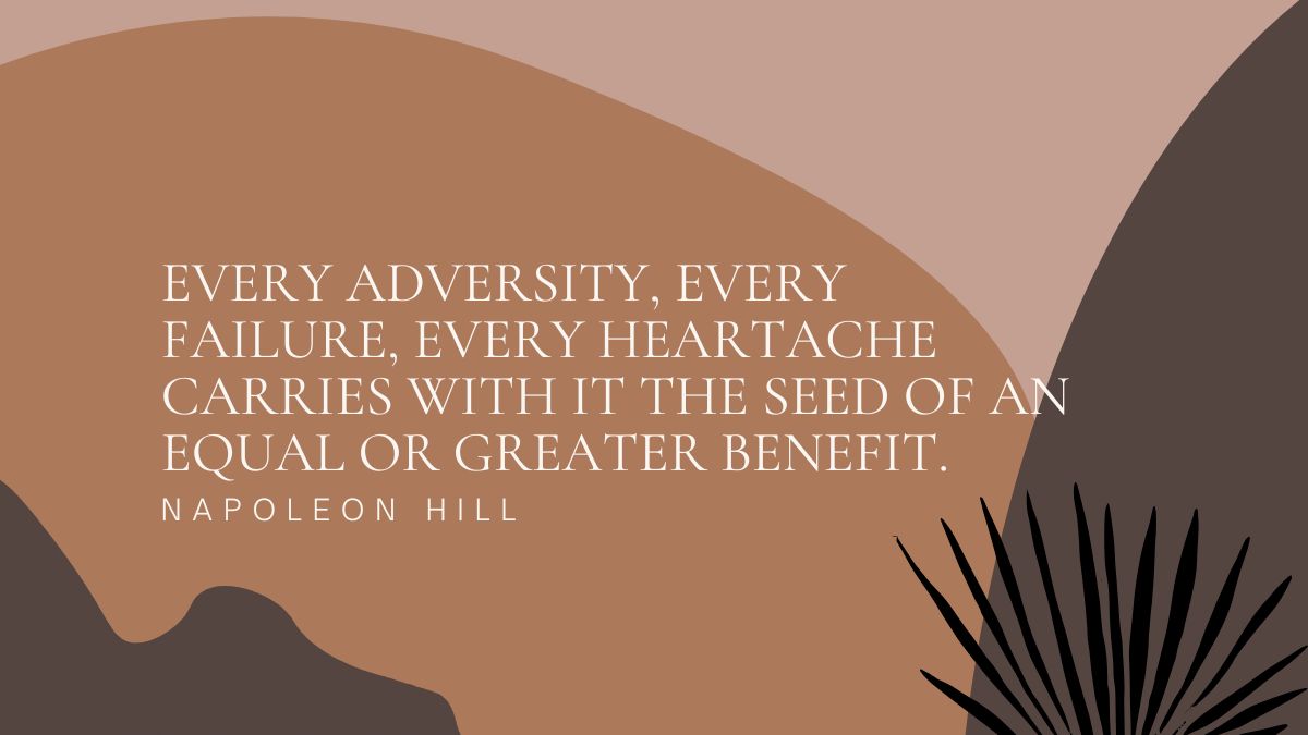 With every adversity, every failure, and every heartache there is an equal or greater seed of benefit.